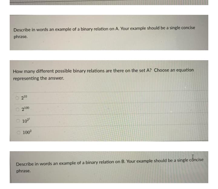 Describe in words an example of a binary relation on A. Your example should be a single concise
phrase.
How many different possible binary relations are there on the set A? Choose an equation
representing the answer.
O 210
O 2100
O 102
O 100?
Describe in words an example of a binary relation on B. Your example should be a single concise
phrase.
