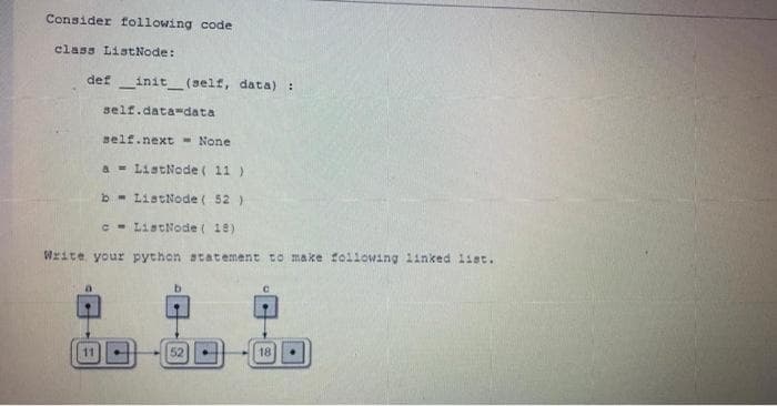 Consider following code
class ListNode:
definit__(self, data):
self.data-data
self.next None.
a
ListNode ( 11 )
b
ListNode ( 52 )
c
ListNode (18)
Write your python statement to make following linked list.
C
11
52
18
t
4