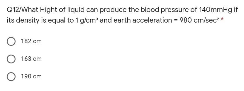 Q12/What Hight of liquid can produce the blood pressure of 140mmHg if
its density is equal to 1 g/cm³ and earth acceleration = 980 cm/sec2 *
%3D
182 cm
163 cm
O 190 cm
