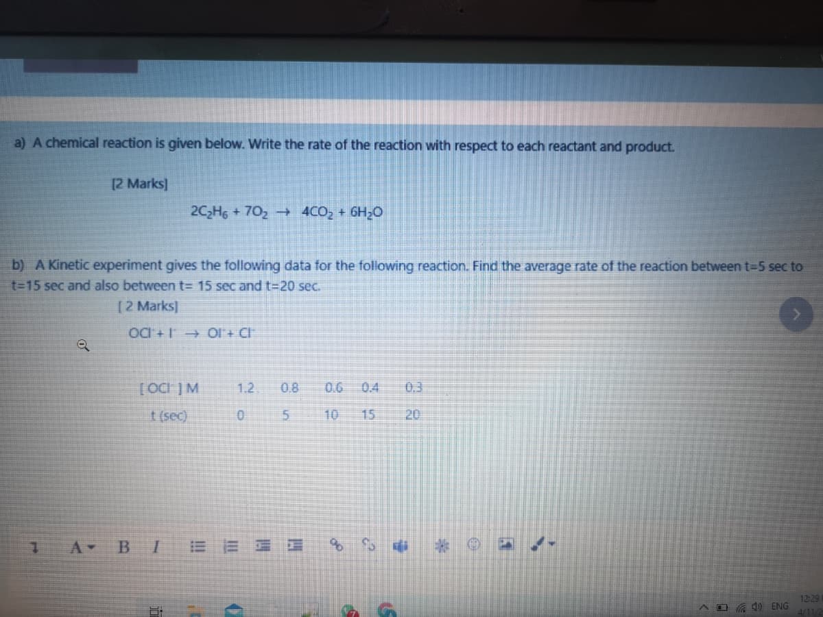 a) A chemical reaction is given below. Write the rate of the reaction with respect to each reactant and product.
[2 Marks]
2C2H6 +702-→ 4CO, + 6H2C
b) A Kinetic experiment gives the following data for the following reaction. Find the average rate of the reaction between t-5 sec to
t-15 sec and also between t= 15 sec and t=20 sec.
[2 Marks]
OC + 1 OI + CI
1.2.
08
0.6 0.4
0.3
t (sec)
10
15
20
A-
BI
12:29
A D 7 ) ENG
4/11/4
