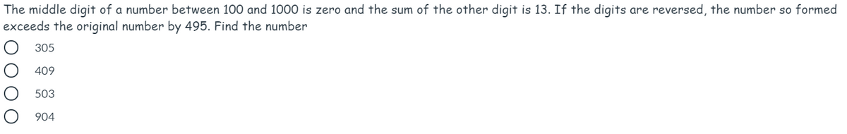 The middle digit of a number between 100 and 1000 is zero and the sum of the other digit is 13. If the digits are reversed, the number so formed
exceeds the original number by 495. Find the number
305
409
503
904
ОООО
