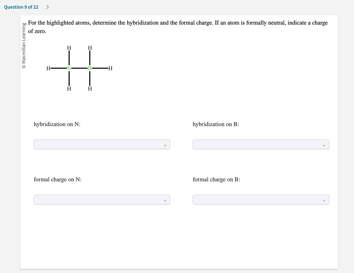 **Determining Hybridization and Formal Charge of Highlighted Atoms**

### Question:
For the highlighted atoms, determine the hybridization and the formal charge. If an atom is formally neutral, indicate a charge of zero.

#### Diagram:
The diagram is a structural representation of a molecule where:
- Central Nitrogen (N) atom is highlighted and connected to three hydrogen (H) atoms and one Boron (B) atom. 
- Central Boron (B) atom is highlighted and connected to four hydrogen (H) atoms and one Nitrogen (N) atom.
  
Each hydrogen atom is denoted simply by the letter "H."

### Step-by-Step Interaction:

**Hybridization on N:**
*[Dropdown menu]*

**Hybridization on B:**
*[Dropdown menu]*

**Formal charge on N:**
*[Dropdown menu]*

**Formal charge on B:**
*[Dropdown menu]*

### Instructions:
1. **Hybridization on N:** Determine the type of hybridization for nitrogen considering its bonds with hydrogen atoms and boron.
2. **Hybridization on B:** Determine the type of hybridization for boron based on its interactions with surrounding atoms.
3. **Formal charge on N:** Calculate or identify the formal charge on the nitrogen atom.
4. **Formal charge on B:** Calculate or identify the formal charge on the boron atom. If either atom is formally neutral, indicate a charge of zero.

### Note:
If you are unfamiliar with how to determine the hybridization or the formal charge, refer to the tutorial sections on "Hybridization of Central Atoms" and "Calculating Formal Charges" for detailed explanations and examples.