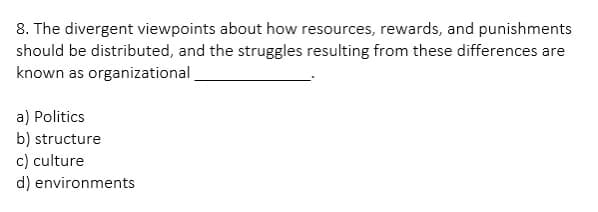 8. The divergent viewpoints about how resources, rewards, and punishments
should be distributed, and the struggles resulting from these differences are
known as organizational
a) Politics
b) structure
c) culture
d) environments