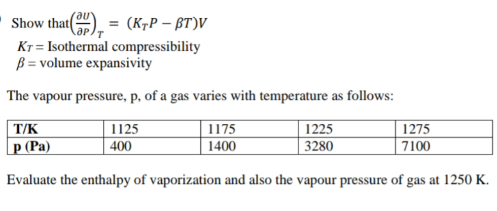 Show that
(KrP – BT)V
Kr = Isothermal compressibility
B = volume expansivity
The vapour pressure, p, of a gas varies with temperature as follows:
T/K
1125
1175
1225
1275
|p (Pa)
400
1400
3280
7100
Evaluate the enthalpy of vaporization and also the vapour pressure of gas at 1250 K.
