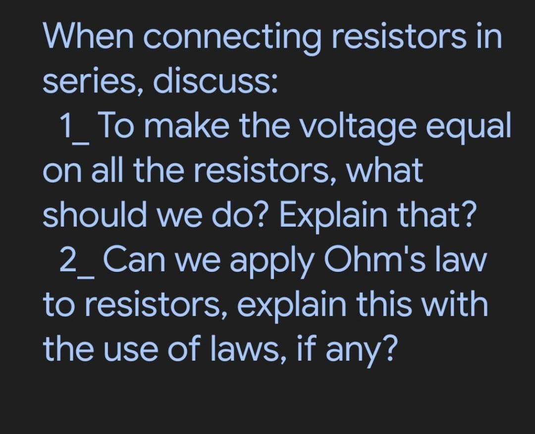 When connecting resistors in
series, discuss:
1_ To make the voltage equal
—
on all the resistors, what
should we do? Explain that?
2_ Can we apply Ohm's law
—
to resistors, explain this with
the use of laws, if any?