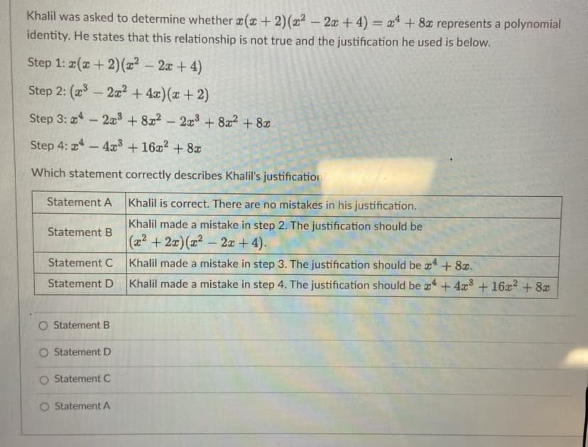 Khalil was asked to determine whether (+2)(x² – 2x +4) = x* + 8z represents a polynomial
identity. He states that this relationship is not true and the justification he used is below.
Step 1: 2(x + 2)(2² - 2x + 4)
Step 2: (- 2a? + 4x)(x + 2)
Step 3: -2a + 8x2 - 2x3+ 822+8x
Step 4: 4
4x3 +16x2 + 8x
Which statement correctly describes Khalil's justification
Statement A
Khalil is correct. There are no mistakes in his justification.
Khalil made a mistake in step 2. The justification should be
Statement B
(22 + 2x)(2- 2x + 4).
Statement C
Khalil made a mistake in step 3. The justification should be x + 8x.
Statement D
Khalil made a mistake in step 4. The justification should be +4x +16x2 + 8x
O Statement B
O Statement D
O Statement C
O Statement A
