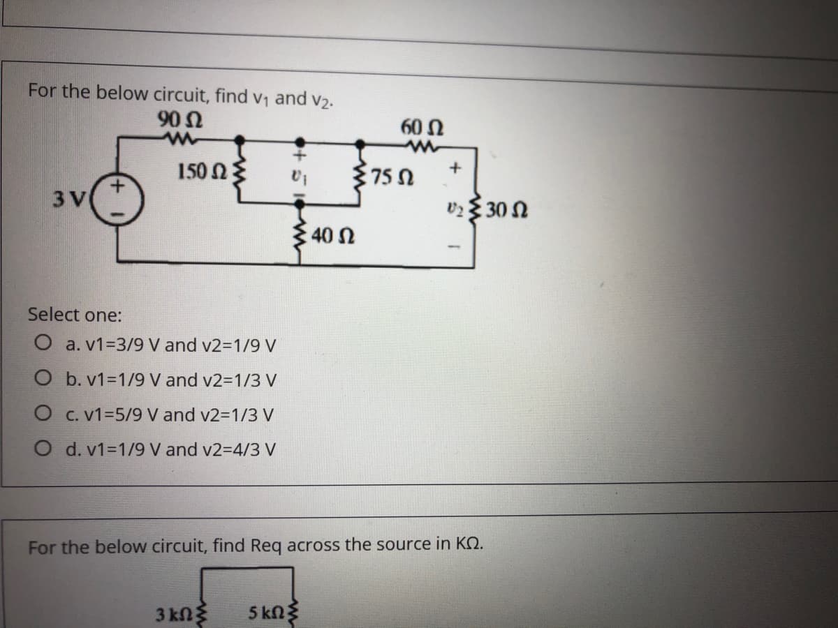 For the below circuit, find v1 and v2.
90
60 Ω
150 NE
+
75
3 V
υ3 30 Ω
40 n
Select one:
O a. v1=3/9 V and v2=1/9 V
O b. v1=1/9 V and v2-D1/3 V
O C. v1=5/9 V and v2=1/3 V
O d. v1=1/9 V and v2-D4/3 V
For the below circuit, find Req across the source in KQ.
3 kng
5 kn
