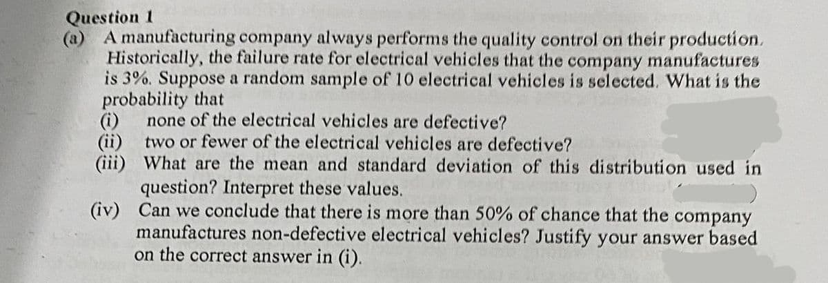 Question 1
(a)
A manufacturing company always performs the quality control on their production.
Historically, the failure rate for electrical vehicles that the company manufactures
is 3%. Suppose a random sample of 10 electrical vehicles is selected. What is the
probability that
(i)
none of the electrical vehicles are defective?
(ii) two or fewer of the electrical vehicles are defective?
(iii)
What are the mean and standard deviation of this distribution used in
question? Interpret these values.
(iv)
Can we conclude that there is more than 50% of chance that the company
manufactures non-defective electrical vehicles? Justify your answer based
on the correct answer in (i).