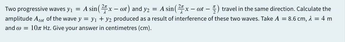 Two progressive waves yi = A sin( 4x – ot) and y2 = A sin("x – ot – 5) travel in the same direction. Calculate the
amplitude Atot of the wave y = yi + y2 produced as a result of interference of these two waves. Take A = 8.6 cm, 1 = 4 m
and w = 10r Hz. Give your answer in centimetres (cm).
