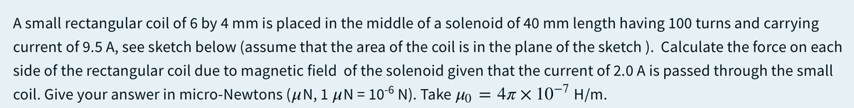 A small rectangular coil of 6 by 4 mm is placed in the middle of a solenoid of 40 mm length having 100 turns and carrying
current of 9.5 A, see sketch below (assume that the area of the coil is in the plane of the sketch ). Calculate the force on each
side of the rectangular coil due to magnetic field of the solenoid given that the current of 2.0 A is passed through the small
coil. Give your answer in micro-Newtons (uN, 1 µN = 106 N). Take Ho = 4x × 10-' H/m.
