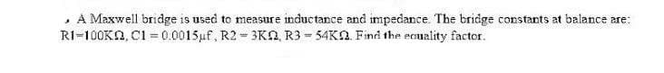 · A Maxwell bridge is used to measure inductance and impedance. The bridge constants at balance are:
RI=100KN, CI =0.0015uf, R2 = 3KN R3 = 54KN. Find the ecuality factor.
