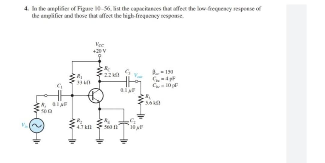 4. In the amplifier of Figure 10-56, list the capacitances that affect the low-frequency response of
the amplifier and those that affect the high-frequency response.
Vcc
+20 V
9
C3
Bac = 150
Cbc=4pF
Che = 10 pF
0.1 μF
Vin
C₁
R, 0.1 μF
• 50 Ω
www
R₁
• 33 ΚΩ
R₂
* 4.7 ΚΩ
Rc
• 2.2 ΚΩ
RE
560 Ω
Vout
R₁
5.6 ΚΩ
C₂
10 μF