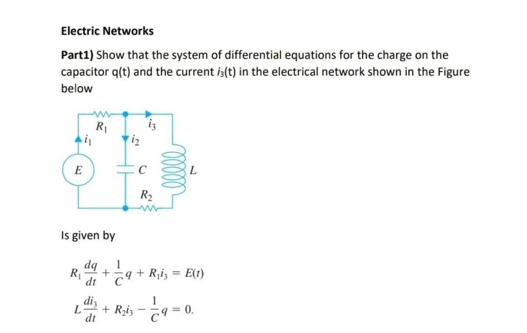 Electric Networks
Part1) Show that the system of differential equations for the charge on the
capacitor q(t) and the current is(t) in the electrical network shown in the Figure
below
R₁
L
il
E
Is given by
R₁ +
dt
diz
dt
L
C
R₂
www
1
C9+ R₁i3 = E(t)
1
+ R₂i3 - 9 = 0.