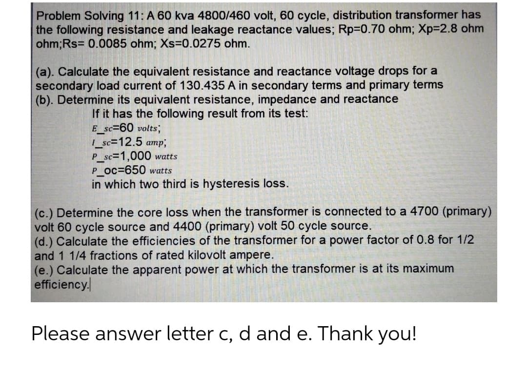 Problem Solving 11: A 60 kva 4800/460 volt, 60 cycle, distribution transformer has
the following resistance and leakage reactance values; Rp=0.70 ohm; Xp=2.8 ohm
ohm; Rs 0.0085 ohm; Xs=0.0275 ohm.
(a). Calculate the equivalent resistance and reactance voltage drops for a
secondary load current of 130.435 A in secondary terms and primary terms
(b). Determine its equivalent resistance, impedance and reactance
If it has the following result from its test:
E_sc=60 volts,
1_sc=12.5 amp;
P_sc=1,000 watts
P_Oc=650 watts
in which two third is hysteresis loss.
(c.) Determine the core loss when the transformer is connected to a 4700 (primary)
volt 60 cycle source and 4400 (primary) volt 50 cycle source.
(d.) Calculate the efficiencies of the transformer for a power factor of 0.8 for 1/2
and 1 1/4 fractions of rated kilovolt ampere.
(e.) Calculate the apparent power at which the transformer is at its maximum
efficiency.
Please answer letter c, d and e. Thank you!