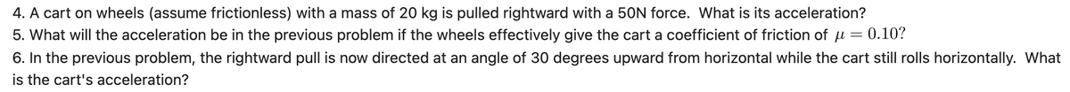 4. A cart on wheels (assume frictionless) with a mass of 20 kg is pulled rightward with a 50N force. What is its acceleration?
5. What will the acceleration be in the previous problem if the wheels effectively give the cart a coefficient of friction of u = 0.10?
6. In the previous problem, the rightward pull is now directed at an angle of 30 degrees upward from horizontal while the cart still rolls horizontally. What
is the cart's acceleration?
