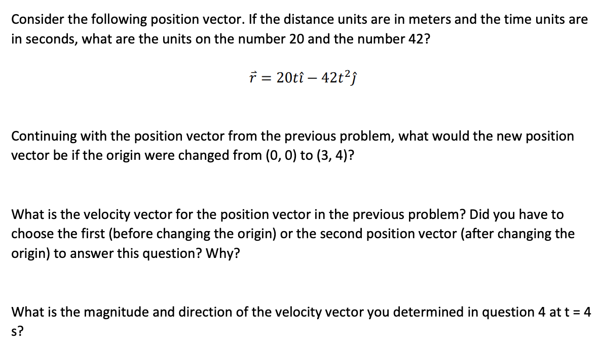 Consider the following position vector. If the distance units are in meters and the time units are
in seconds, what are the units on the number 20 and the number 42?
7 = 20tî – 42t?;
Continuing with the position vector from the previous problem, what would the new position
vector be if the origin were changed from (0, 0) to (3, 4)?
What is the velocity vector for the position vector in the previous problem? Did you have to
choose the first (before changing the origin) or the second position vector (after changing the
origin) to answer this question? Why?
What is the magnitude and direction of the velocity vector you determined in question 4 at t = 4
s?
