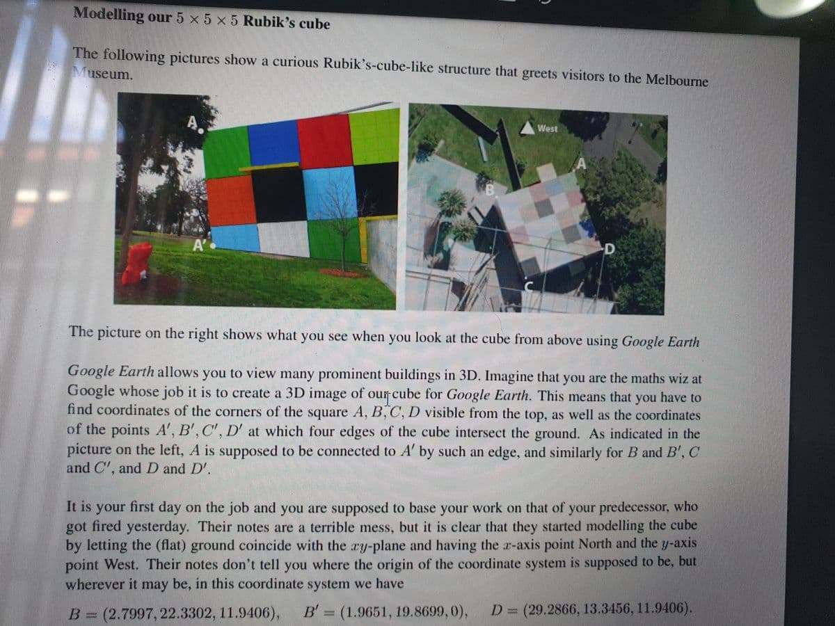 Modelling our 5 x 5 x 5 Rubik's cube
The following pictures show a curious Rubik's-cube-like structure that greets visitors to the Melbourne
Museum.
A.
West
A'
The picture on the right shows what you see when you look at the cube from above using Google Earth
Google Earth allows you to view many prominent buildings in 3D. Imagine that you are the maths wiz at
Google whose job it is to create a 3D image of our cube for Google Earth. This means that you have to
find coordinates of the corners of the square A, B, C, D visible from the top, as well as the coordinates
of the points A', B', C', D' at which four edges of the cube intersect the ground. As indicated in the
picture on the left, A is supposed to be connected to A' by such an edge, and similarly for B and B', C
and C', and D and D'.
It is your first day on the job and you are supposed to base your work on that of your predecessor, who
got fired yesterday. Their notes are a terrible mess, but it is clear that they started modelling the cube
by letting the (flat) ground coincide with the ry-plane and having the r-axis point North and the y-axis
point West. Their notes don't tell you where the origin of the coordinate system is supposed to be, but
wherever it may be, in this coordinate system we have
B (1.9651, 19.8699, 0),
D=(29.2866, 13.3456, 11.9406).
B= (2.7997, 22.3302, 11.9406),
