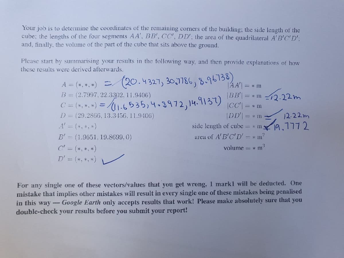 Your job is to determine the coordinates of the remaining corners of the building; the side length of the
cube; the lengths of the four segments AA', BB', CC', DD'; the area of the quadrilateral A' B'C' D';
and, finally, the volume of the part of the cube that sits above the ground.
Please start by summarising your results in the following way, and then provide explanations of how
these results were derived afterwards.
A = (*, *, *) (20.4327, 30,786,8.96138
B = (2.7997, 22.3302, 11.9406)
|AA'| = * m
C = (*, *, *) = /1-6535,4.8972,14.9137)
D = (29.2866, 13.3456, 11.9406)
ー* 1m -12:22m
|CC"| =
|DD=* m
* m
12.22m
A' = (*, +, *)
side length of cube = * m
19.7772
B'= (1.9651, 19.8699, 0)
area of A'B'C'D' = * m²
C' = (*, *, *)
D' = (*, *, *)
volume = * 1
%3D
For any single one of these vectors/values that you get wrong, 1 mark1 will be deducted. One
mistake that implies other mistakes will result in every single one of these mistakes being penalised
in this way - Google Earth only accepts results that work! Please make absolutely sure that you
double-check your results before you submit your report!
