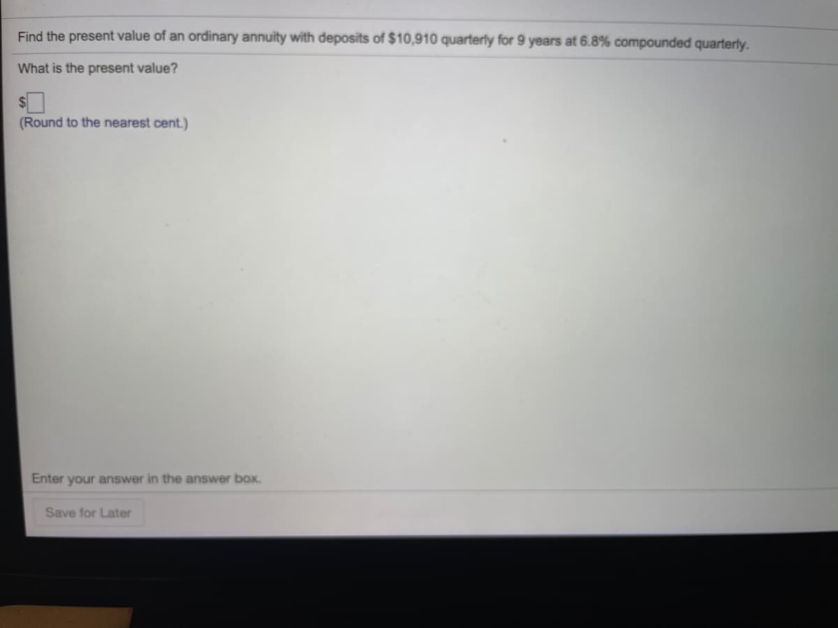Find the present value of an ordinary annuity with deposits of $10,910 quarterly for 9 years at 6.8% compounded quarterly.
What is the present value?
(Round to the nearest cent.)
Enter your answer in the answer box.
Save for Later
