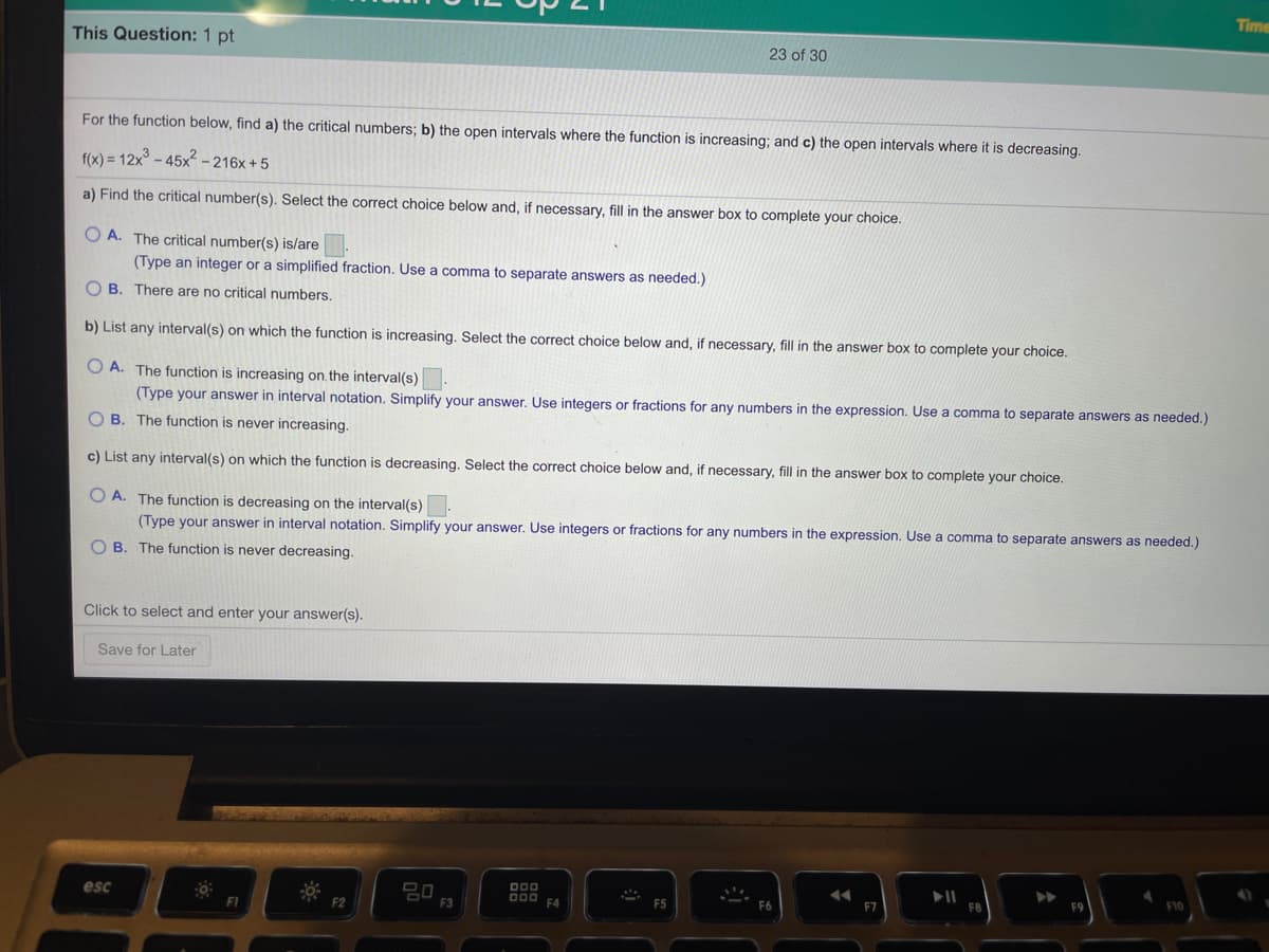 Time
This Question: 1 pt
23 of 30
For the function below, find a) the critical numbers; b) the open intervals where the function is increasing; and c) the open intervals where it is decreasing.
f(x) = 12x° - 45x²- 216x + 5
a) Find the critical number(s). Select the correct choice below and, if necessary, fill in the answer box to complete your choice.
O A. The critical number(s) is/are
(Type an integer or a simplified fraction. Use a comma to separate answers as needed.)
O B. There are no critical numbers.
b) List any interval(s) on which the function is increasing. Select the correct choice below and, if necessary, fill in the answer box to complete your choice.
O A. The function is increasing on the interval(s)
(Type your answer in interval notation. Simplify your answer. Use integers or fractions for any numbers in the expression. Use a comma to separate answers as needed.)
O B. The function is never increasing.
c) List any interval(s) on which the function is decreasing. Select the correct choice below and, if necessary, fill in the answer box to complete your choice.
O A. The function is decreasing on the interval(s)
(Type your answer in interval notation. Simplify your answer. Use integers or fractions for any numbers in the expression. Use a comma to separate answers as needed.)
O B. The function is never decreasing.
Click to select and enter your answer(s).
Save for Later
D00
D00
F9
esc
F5
F1
F3

