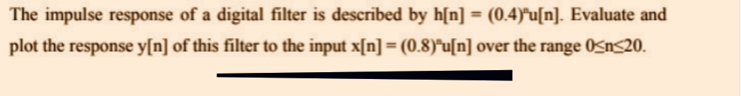 The impulse response of a digital filter is described by h[n] = (0.4)³u[n]. Evaluate and
plot the response y[n] of this filter to the input x[n] = (0.8)"u[n] over the range 0<n<20.