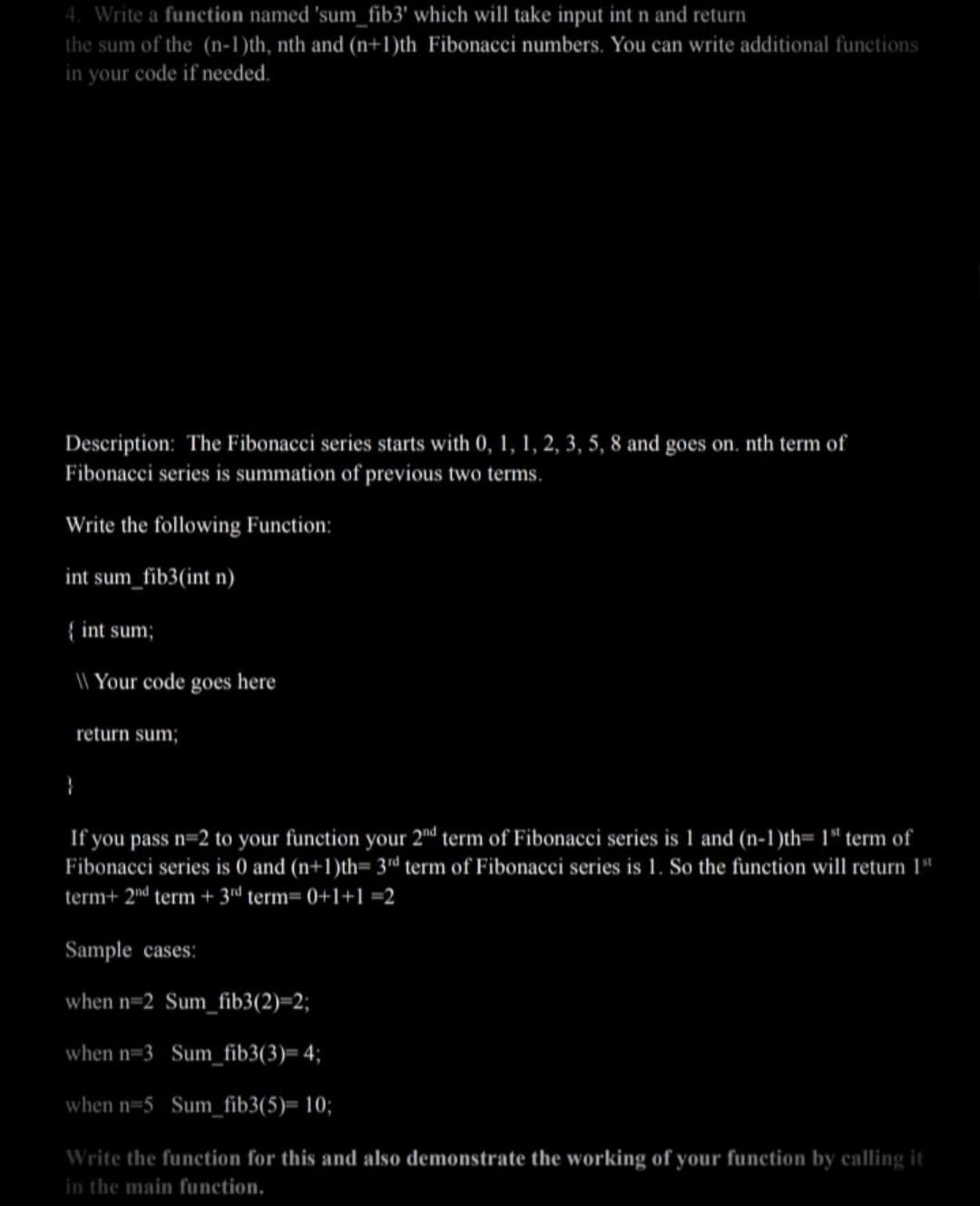 4. Write a function named 'sum_fib3' which will take input int n and return
the sum of the (n-1)th, nth and (n+1)th Fibonacci numbers. You can write additional functions
in your code if needed.
Description: The Fibonacci series starts with 0, 1, 1, 2, 3, 5, 8 and goes on. nth term of
Fibonacci series is summation of previous two terms.
Write the following Function:
int sum_fib3(int n)
{ int sum;
Your code goes here
return sum;
}
If you pass n=2 to your function your 2nd term of Fibonacci series is 1 and (n-1)th= 1st term of
Fibonacci series is 0 and (n+1)th= 3rd term of Fibonacci series is 1. So the function will return 1st
term+ 2nd term + 3rd term= 0+1+1=2
Sample cases:
when n=2 Sum_fib3(2)=2;
when n-3 Sum_fib3(3)= 4;
when n=5 Sum_fib3(5)= 10;
Write the function for this and also demonstrate the working of your function by calling it
in the main function.