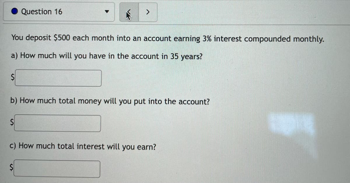 Question 16
You deposit $500 each month into an account earning 3% interest compounded monthly.
a) How much will you have in the account in 35 years?
$
b) How much total money will you put into the account?
c) How much total interest will you earn?