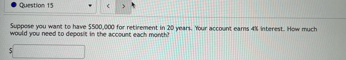 Question 15
>
Suppose you want to have $500,000 for retirement in 20 years. Your account earns 4% interest. How much
would you need to deposit in the account each month?