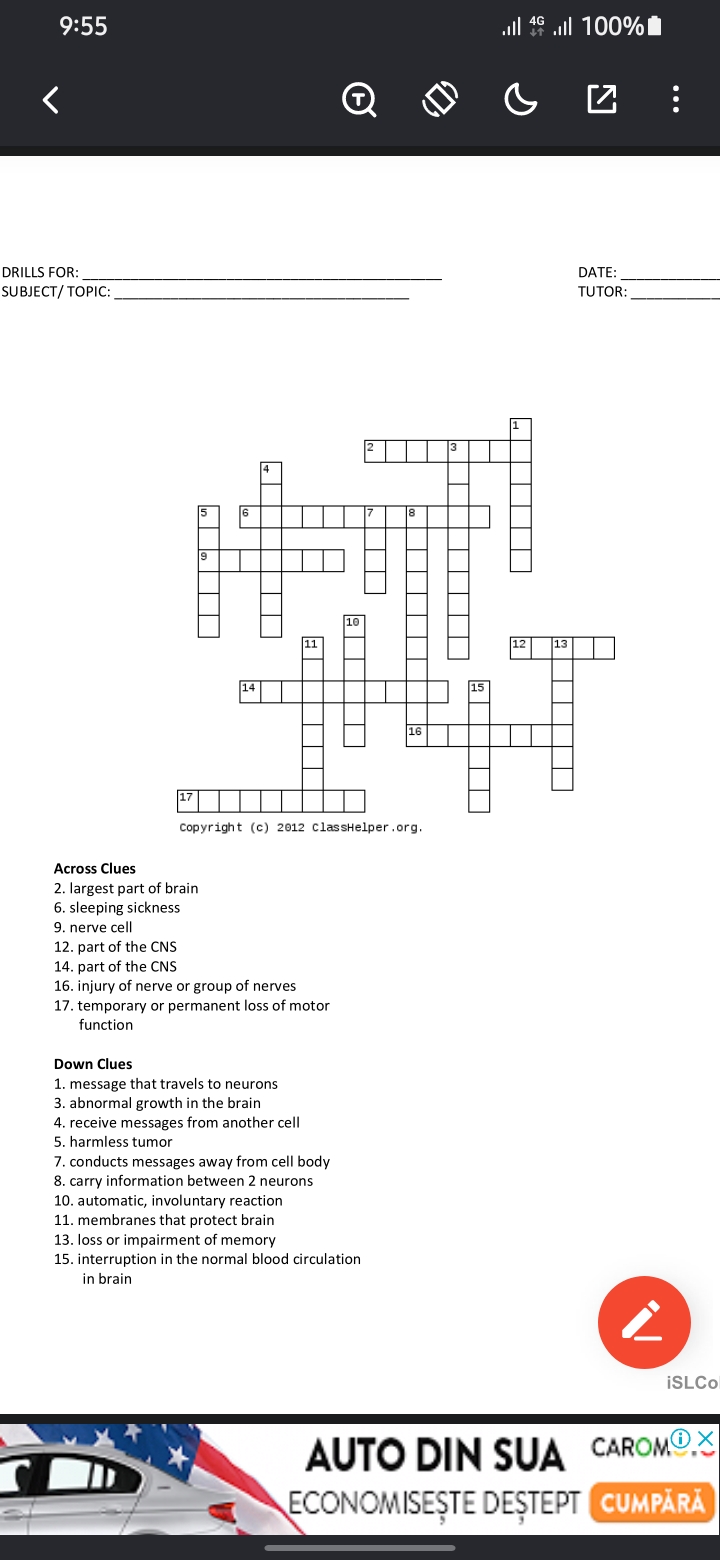 <
9:55
DRILLS FOR:
SUBJECT/TOPIC:
「 ། | ། །
14
6
10
2
3
1
16
Copyright (c) 2012 ClassHelper.org.
Across Clues
2. largest part of brain
6. sleeping sickness
9. nerve cell
12. part of the CNS
14. part of the CNS
16. injury of nerve or group of nerves
17. temporary or permanent loss of motor
function
Down Clues
1. message that travels to neurons
3. abnormal growth in the brain
4. receive messages from another cell
5. harmless tumor
7. conducts messages away from cell body
8. carry information between 2 neurons
10. automatic, involuntary reaction
11. membranes that protect brain
13. loss or impairment of memory
15. interruption in the normal blood circulation
in brain
8
15
12
13
4G
100%
☑
DATE:
TUTOR:
iSLCo
AUTO DIN SUA CAROMX
CUMPĂRĂ
ECONOMISEȘTE DEȘTEPT CUMPARA