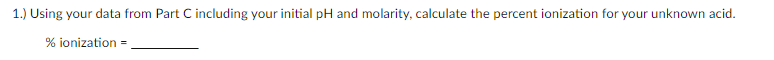 1.) Using your data from Part C including your initial pH and molarity, calculate the percent ionization for your unknown acid.
% ionization =
