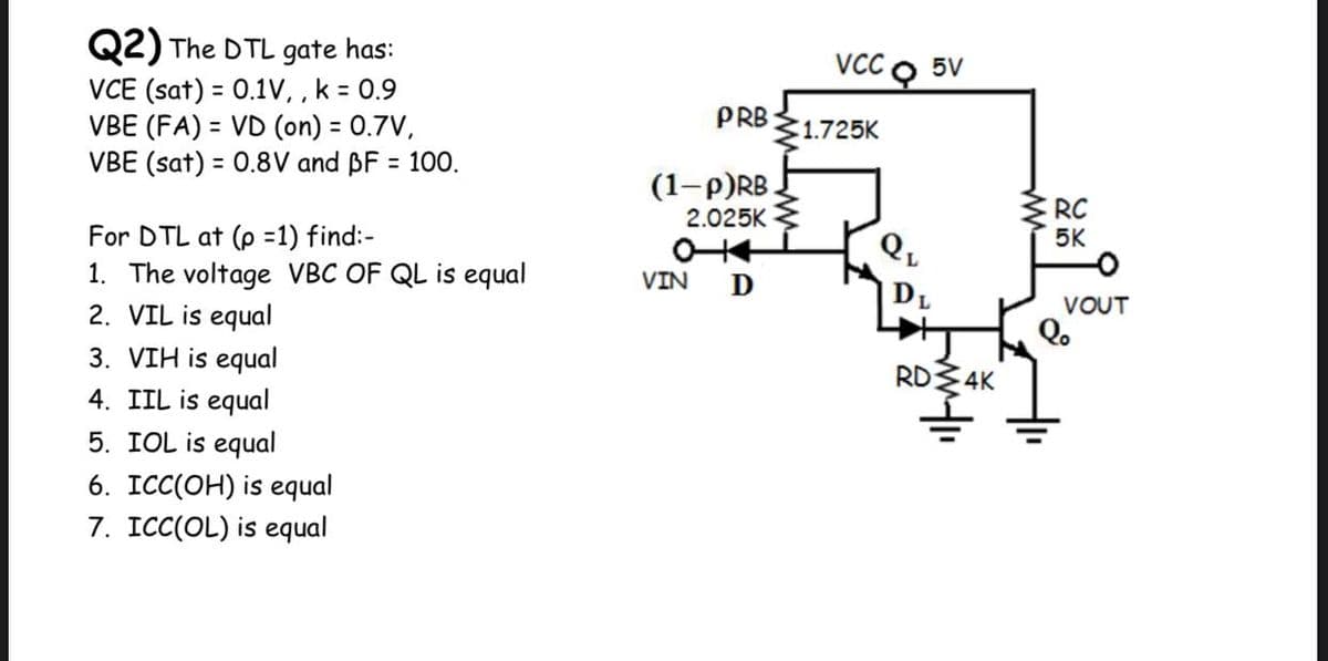 Q2) The DTL gate has:
VCE (sat) = 0.1V, , k = 0.9
VBE (FA) = VD (on) = 0.7V,
VBE (sat) = 0.8V and BF = 100.
VCC O 5V
PRB
1.725K
(1-p)RB
RC
5K
2.025K
For DTL at (p =1) find:-
1. The voltage VBC OF QL is equal
2. VIL is equal
3. VIH is equal
4. IIL is equal
5. IOL is equal
VIN
D
DL
VOUT
RD 4K
6. ICC(OH) is equal
7. ICC(OL) is equal
ww
