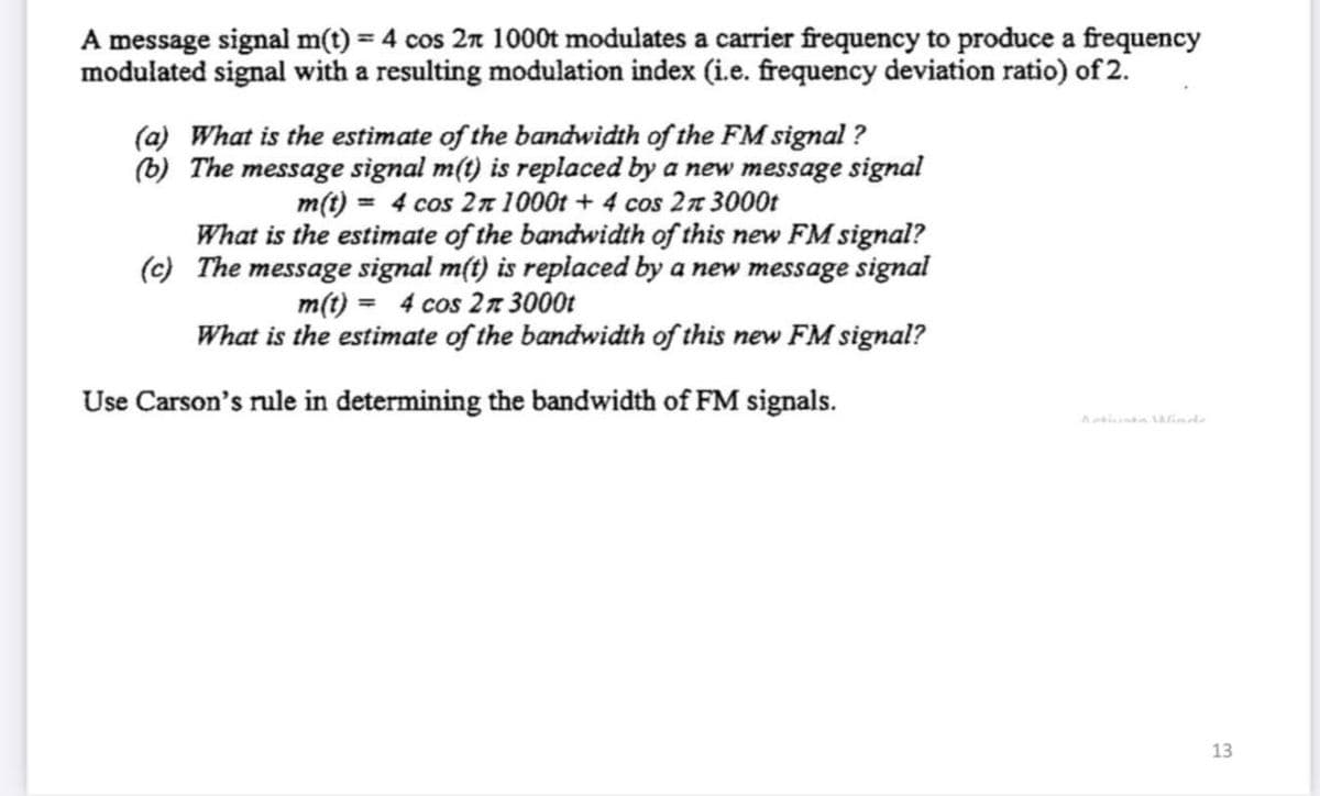 A message signal m(t) = 4 cos 2n 1000t modulates a carrier frequency to produce a frequency
modulated signal with a resulting modulation index (i.e. frequency deviation ratio) of 2.
(a) What is the estimate of the bandwidth of the FM signal ?
(b) The message signal m(t) is replaced by a new message signal
m(t) = 4 cos 27 1000t + 4 cos 2n 3000t
What is the estimate of the bandwidth of this new FM signal?
(c) The message signal m(t) is replaced by a new message signal
m(t) = 4 cos 2n 3000t
What is the estimate of the bandwidth of this new FM signal?
Use Carson's rule in determining the bandwidth of FM signals.
13
