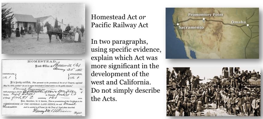 CERTIFICATE
0% /
HOMESTEAD.,
It is hereby certified,
May 2, 1912d Anato
Daniel
Land Office at wille Sef
Jannay 20 1868.
APPLICATION,
10%/
That parent to the provisions of the act of Congres apprend
add to actual atlers on the public domain,"
glow of Mon& Swn of 614
they fire (5) 2 coning 160
Yes, therefore, be it news, That on presentation of this Create to the
COMMISSIONER OF THE GENERAL LAND OFFICE, the said Daniel
Grossman
shallen Patent for the Tract of Land al described
Nemy M. Atteineen. Regisl
Homestead Act or
Pacific Railway Act
In two paragraphs,
using specific evidence,
explain which Act was
more significant in the
development of the
west and California.
Do not simply describe
the Acts.
Promontory Point
Sacramento
Omaha