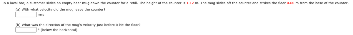 In a local bar, a customer slides an empty beer mug down the counter for a refill. The height of the counter is 1.12 m. The mug slides off the counter and strikes the floor 0.60 m from the base of the counter.
(a) With what velocity did the mug leave the counter?
m/s
(b) What was the direction of the mug's velocity just before it hit the floor?
(below the horizontal)
