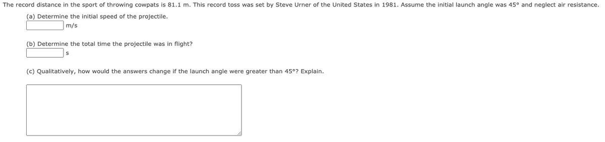 The record distance in the sport of throwing cowpats is 81.1 m. This record toss was set by Steve Urner of the United States in 1981. Assume the initial launch angle was 45° and neglect air resistance.
(a) Determine the initial speed of the projectile.
m/s
(b) Determine the total time the projectile was in flight?
(c) Qualitatively, how would the answers change if the launch angle were greater than 45°? Explain.
