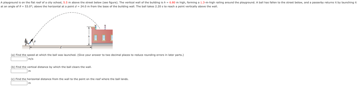 A playground is on the flat roof of a city school, 5.5 m above the street below (see figure). The vertical wall of the building is h = 6.80 m high, forming a 1.3-m-high railing around the playground. A ball has fallen to the street below, and a passerby returns it by launching it
at an angle of 0 = 53.0°; above the horizontal at a point d = 24.0 m from the base of the building wall. The ball takes 2.20 s to reach a point vertically above the wall.
(a) Find the speed at which the ball was launched. (Give your answer to two decimal places to reduce rounding errors in later parts.)
m/s
(b) Find the vertical distance by which the ball clears the wall.
(c) Find the horizontal distance from the wall to the point on the roof where the ball lands.
