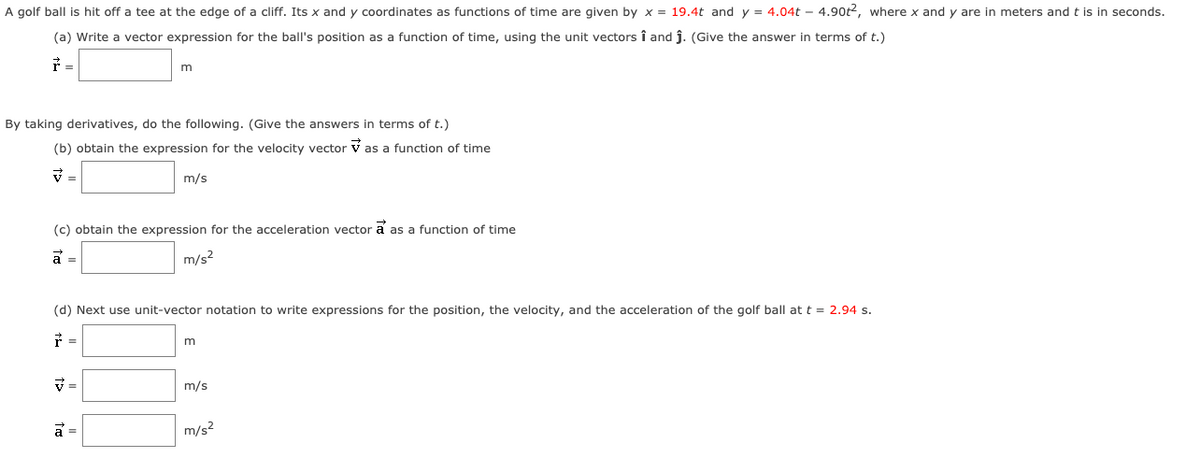 A golf ball is hit off a tee at the edge of a cliff. Its x and y coordinates as functions of time are given by x = 19.4t and y = 4.04t - 4.90t2, where x and y are in meters and t is in seconds.
(a) Write a vector expression for the ball's position as a function of time, using the unit vectors î and j. (Give the answer in terms of t.)
F =
m
By taking derivatives, do the following. (Give the answers in terms of t.)
(b) obtain the expression for the velocity vector v as a function of time
マ=
m/s
(c) obtain the expression for the acceleration vector a as a function of time
m/s?
(d) Next use unit-vector notation to write expressions for the position, the velocity, and the acceleration of the golf ball at t = 2.94 s.
=
m/s
a =
m/s2
