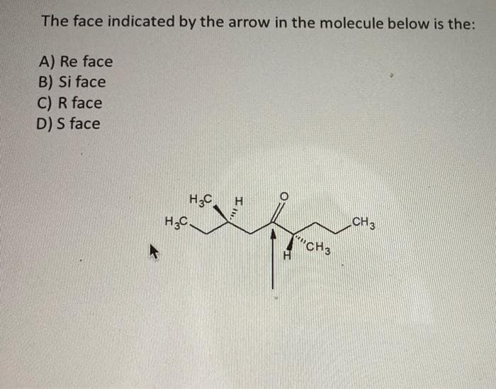 The face indicated by the arrow in the molecule below is the:
A) Re face
B) Si face
C) R face
D) S face
H₂C
H3C
II.
O
H
CH3
CH 3