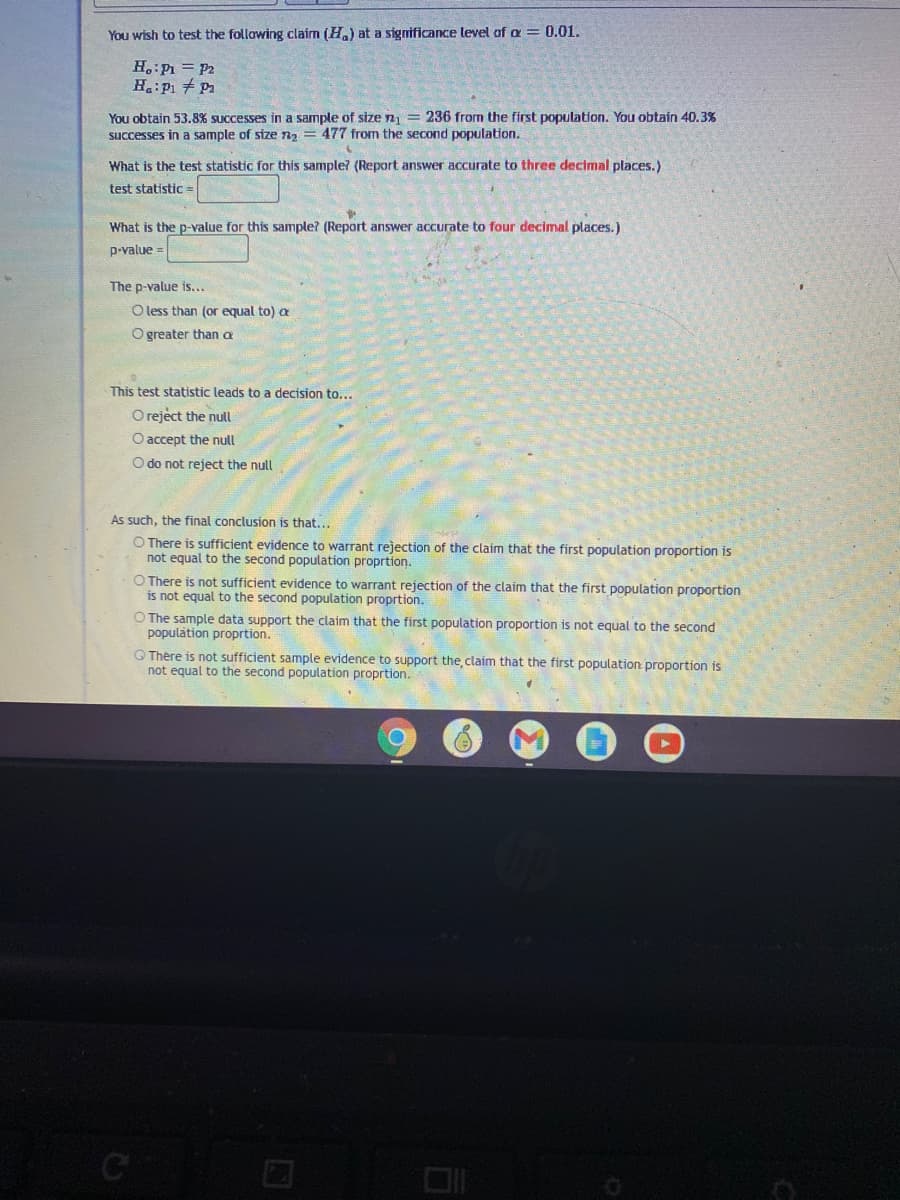 You wish to test the following claim (H,) at a significance level of a = 0.01.
H.:P = P2
You obtain 53.8% successes in a sample of size n = 236 from the first population. You obtain 40.3%
successes in a sample of size na = 477 from the second population.
What is the test statistic for this sample? (Report answer accurate to three decimal places.)
test statistic=
What is the p-value for this sample? (Report answer accurate to four decimal places.)
p-value =
The p-value is...
O less than (or equal to) a
O greater than a
This test statistic leads to a decision to...
O reject the null
O accept the null
O do not reject the null
As such, the final conclusion is that...
O There is sufficient evidence to warrant rejection of the claim that the first population proportion is
not equal to the second population proprtion.
O There is not sufficient evidence to warrant rejection of the claim that the first population proportion
is not equal to the second population proprtion.
O The sample data support the claim that the first population proportion is not equal to the second
population proprtion.
O Thère is not sufficient sample evidence to support the claim that the first population proportion is
not equal to the second population proprtion.
