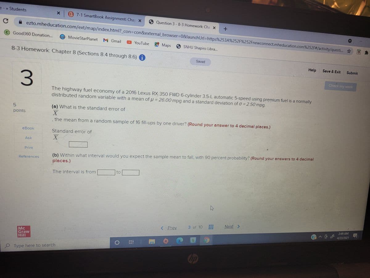 2-» Students
x B 7-1 SmartBook Assignment: Chap x
6 Question 3 - 8-3 Homework: Cha X
ezto.mheducation.com/ext/map/index.html?_con%3Dcon&external_browser3D0&launchUrl=https%253A%252F%252Fnewconnect.mheducation.com%252F#/activity/questi.. ☆
eGood360 Donation...
MovieStarPlanet
M Gmail
DYouTube
Maps
S SNHU Shapiro Libra.
8-3 Homework: Chapter 8 (Sections 8.4 through 8.6)
Saved
Help
Save & Exit
Submit
Check my work
The highway fuel economy of a 2016 Lexus RX 350 FWD 6-cylinder 3.5-L automatic 5-speed using premium fuel is a normally
distributed random variable with a mean of u = 26.00 mpg and a standard deviation of o = 2.50 mpg.
5.
(a) What is the standard error of
polnts
the mean from a random sample of 16 fill-ups by one driver? (Round your answer to 4 decimal places.)
eBook
Standard error of
Ask
Print
(b) Within what interval would you expect the sample mean to fall, with 90 percent probability? (Round your answers to 4 decimal
References
places.)
to
The interval is from
Next >
3 of 10
2:49 AM
< Prev
@へ@よ
4/23/2021
Mc
Graw
Hill
2 Type here to search
Gip
