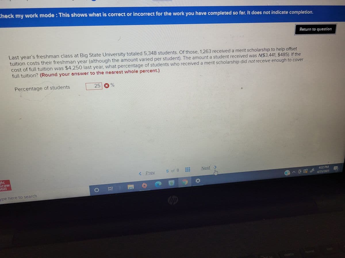 Check my work mode : This shows what is correct or incorrect for the work you have completed so far. It does not indicate completion.
Return to question
Last year's freshman class at Big State University totaled 5,348 students. Of those, 1,263 received a merit scholarship to help offset
tuition costs their freshman year (although the amount varied per student). The amount a student received was N($3,441, $485). If the
cost of full tuition was $4,250 last year, what percentage of students who received a merit scholarship did not receive enough to cover
full tuition? (Round your answer to the nearest whole percent.)
Percentage of students
25 %
Next >
म
< Prev
5 of 8
AC
Graw
Hill
422 PM
4/25/2021
ype here to search
Cip
in s
delete
ome
