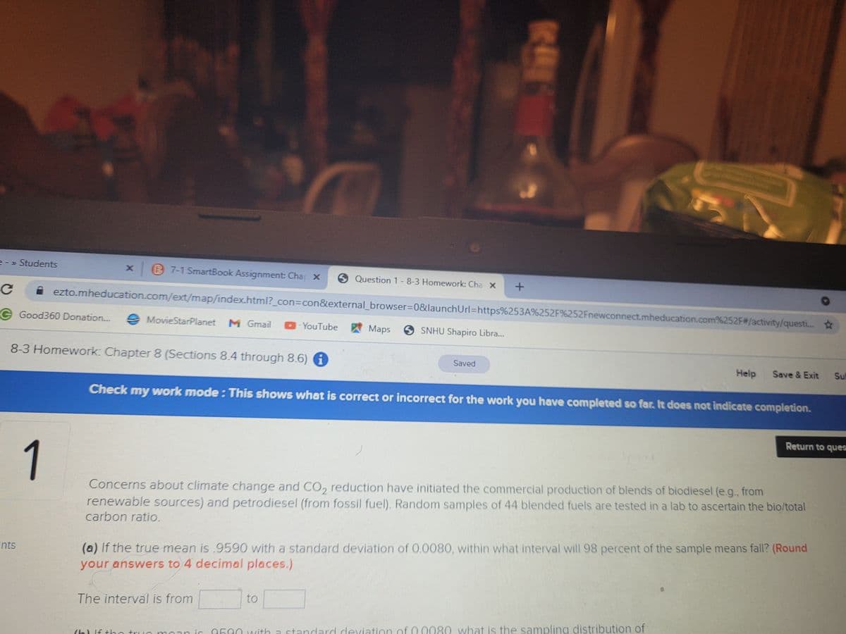 = - » Students
B 7-1 SmartBook Assignment: Chap X
6 Question 1-8-3 Homework: Cha x
ezto.mheducation.com/ext/map/index..html?_con%3Dcon&external_browser3D0&launchUrl=https%253A%252F%252Fnewconnect.mheducation.com%252F#/activity/questi... *
G Good360 Donation..
e MovieStarPlanet
M Gmail
- YouTube
Maps 9 SNHU Shapiro Libra...
8-3 Homework: Chapter 8 (Sections 8.4 through 8.6) 6
Saved
Help
Save & Exit
Sul
Check my work mode: This shows what is correct or incorrect for the work you have completed so far. It does not indicate completion.
Return to ques
1
Concerns about climate change and CO, reduction have initiated the commercial production of blends of biodiesel (e.g., from
renewable sources) and petrodiesel (from fossil fuel). Random samples of 44 blended fuels are tested in a lab to ascertain the bio/total
carbon ratio.
(a) If the true mean is .9590 with a standard deviation of 0.0080, within what interval will 98 percent of the sample means fall? (Round
your answers to 4 decimal places.)
nts
The interval is from
to
Lic 9590 ncith a standard deviation of 0 0080 what is the sampling distribution of
