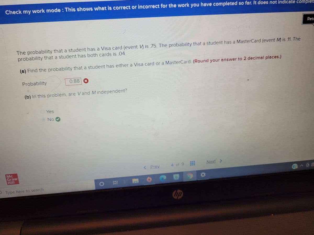 Check my work mode : This shows what is correct or incorrect for the work you have completed so far. It does not indicate complet
Retu
The probability that a student has a Visa card (event V) is .75. The probability that a student has a MasterCard (event M) is 11. The
probability that a student has both cards is 04.
(a) Find the probability that a student has either a Visa card or a MasterCard. (Round your answer to 2 decimal places.)
Probability
0.88
(b) in this problem, are Vand M independent?
Yes
No O
4 of 9
Next >
<Prev
Mc
Graw
1144
PType here to search
hp
***
