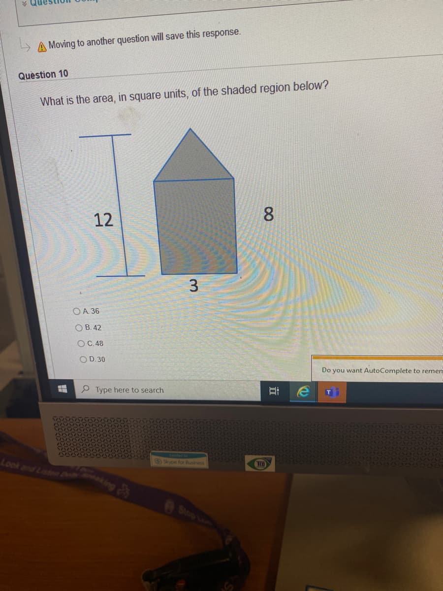 A Moving to another question will save this response.
Quèstion 10
What is the area, in square units, of the shaded region below?
8
12
3
OA 36
O B. 42
OC.48
OD.30
Do you want AutoComplete to remen
P Type here to search
S Skype for Business
Look and Listn De
Stop La
