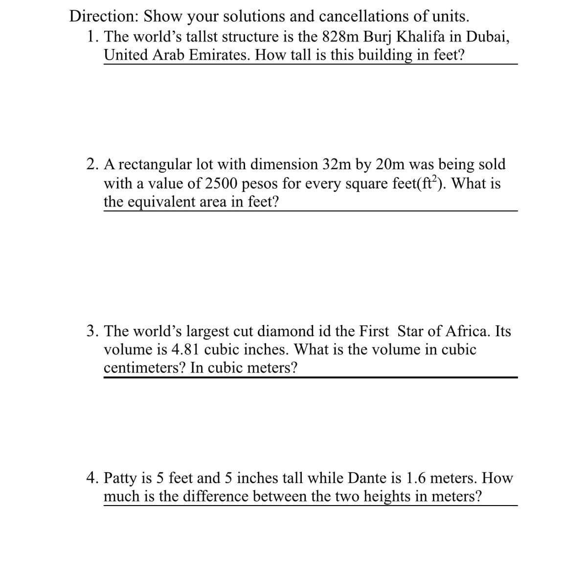 Direction: Show your solutions and cancellations of units.
1. The world's tallst structure is the 828m Burj Khalifa in Dubai,
United Arab Emirates. How tall is this building in feet?
2. A rectangular lot with dimension 32m by 20m was being sold
with a value of 2500 pesos for every square feet(ft²). What is
the equivalent area in feet?
3. The world's largest cut diamond id the First Star of Africa. Its
volume is 4.81 cubic inches. What is the volume in cubic
centimeters? In cubic meters?
4. Patty is 5 feet and 5 inches tall while Dante is 1.6 meters. How
much is the difference between the two heights in meters?