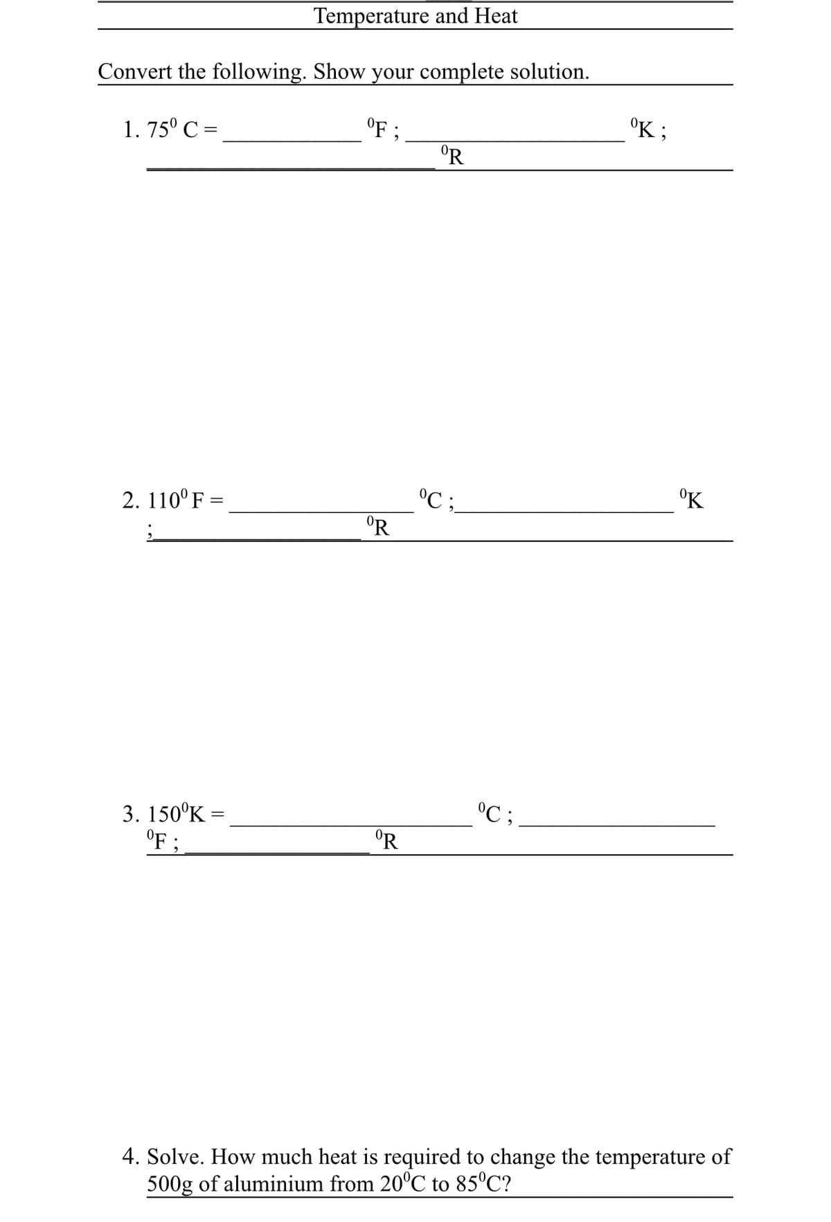 Temperature and Heat
Convert the following. Show your complete solution.
OF;
1.75⁰ C =
ºR
2. 110° F =
;
°C;
3. 150⁰K =
ºR
°F :
4. Solve. How much heat is required to change the temperature of
500g of aluminium from 20°C to 85°C?
°R
°C;
ºK;
⁰K