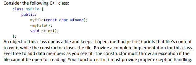 Consider the following C++ class:
class myFile {
public:
myFile(const char *fname);
myFile();
void print();
};
An object of this class opens a file and keeps it open, method print() prints that file's content
to cout, while the constructor closes the file. Provide a complete implementation for this class.
Feel free to add data members as you see fit. The constructor must throw an exception if the
file cannot be open for reading. Your function main() must provide proper exception handling.
