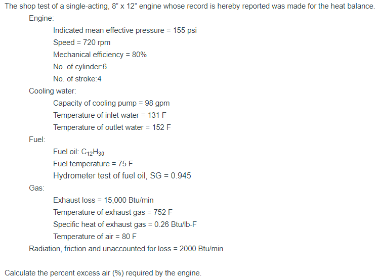 The shop test of a single-acting, 8" x 12" engine whose record is hereby reported was made for the heat balance.
Engine:
Indicated mean effective pressure = 155 psi
Speed = 720 rpm
Mechanical efficiency = 80%
No. of cylinder:6
No. of stroke:4
Cooling water:
Capacity of cooling pump = 98 gpm
Temperature of inlet water = 131 F
Temperature of outlet water = 152 F
Fuel:
Fuel oil: C12H30
Fuel temperature = 75 F
Hydrometer test of fuel oil, SG = 0.945
Gas:
Exhaust loss = 15,000 Btu/min
Temperature of exhaust gas = 752 F
Specific heat of exhaust gas = 0.26 Btu/lb-F
Temperature of air = 80 F
Radiation, friction and unaccounted for loss = 2000 Btu/min
Calculate the percent excess air (%) required by the engine.
