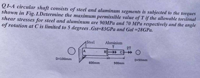 Q1-A circular shaft consists of steel and aluminum segments is subjected to the torques
shown in Fig. 1.Determine the maximum permissible value of T if the allowable torsional
shear stresses for steel and aluminum are 90MPA and 70 MPa respectively and the angle
of rotation at C is limited to 5 degrees.Gst=83GPA and Gal =28GPA.
Steel
Aluminium
T.
2T
D=100mm
D=50mm
600mm
500mm
