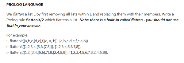 PROLOG LANGUAGE
We flatten a list L by first removing all lists within L and replacing them with their members. Write a
Prolog rule flattenit/2 which flattens a list. Note: there is a built-in called flatten - you should not use
that in your answer.
For example:
:- flattenit([a,b,c,[d,e],f,[c, a, b]], [a,b,c,d,e,f,c,a,b]).
:- flattenit([1,2,3,4,5,6,[7,8]]], [1,2,3,4,5,6,7,8]).
:- flattenit([1,2,[3,4,[5,6],7,8,[2,4,5,8]], [1,2,3,4,5,6,7,8,2,4,5,8]).